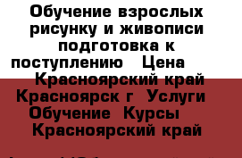 Обучение взрослых рисунку и живописи подготовка к поступлению › Цена ­ 600 - Красноярский край, Красноярск г. Услуги » Обучение. Курсы   . Красноярский край